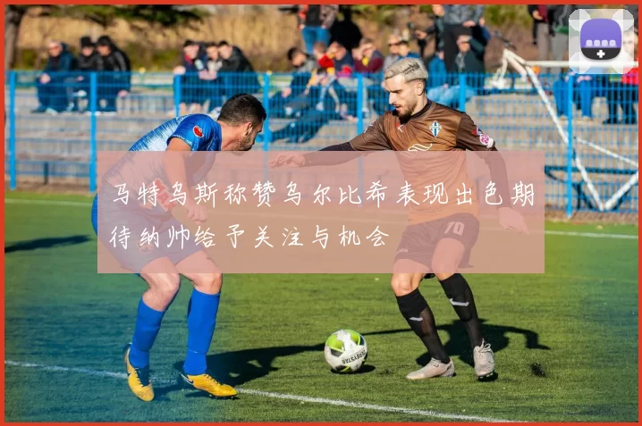马特乌斯称赞乌尔比希表现出色期待纳帅给予关注与机会