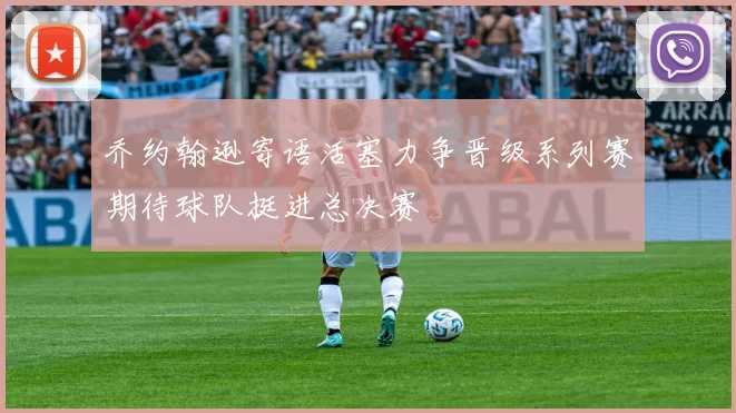 乔约翰逊寄语活塞力争晋级系列赛期待球队挺进总决赛
