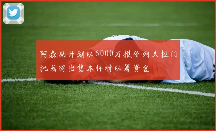 阿森纳计划以6000万报价利夫拉门托或将出售本怀特以筹资金