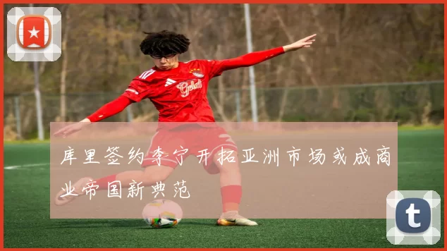 库里签约李宁开拓亚洲市场或成商业帝国新典范