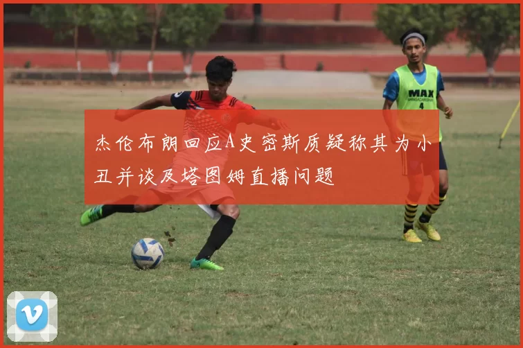杰伦布朗回应A史密斯质疑称其为小丑并谈及塔图姆直播问题