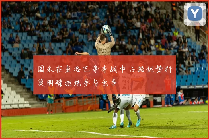 国米在查洛巴争夺战中占据优势科莫明确拒绝参与竞争