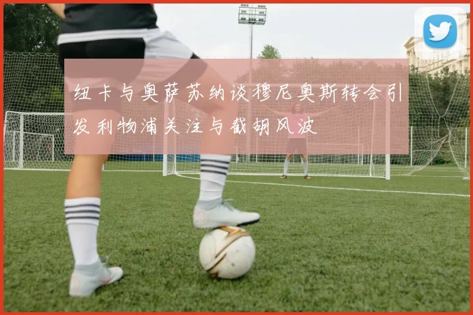 纽卡与奥萨苏纳谈穆尼奥斯转会引发利物浦关注与截胡风波
