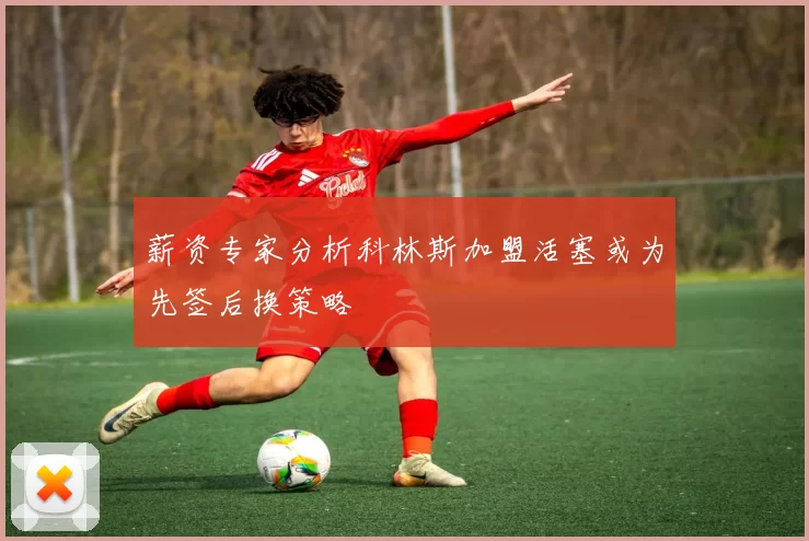 薪资专家分析科林斯加盟活塞或为先签后换策略