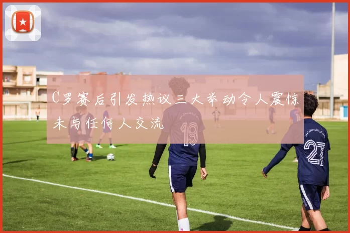 C罗赛后引发热议三大举动令人震惊未与任何人交流
