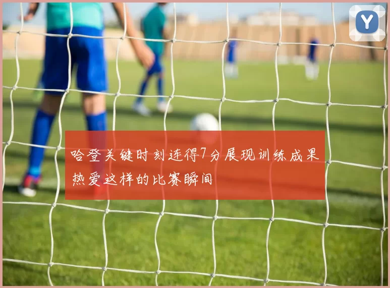 哈登关键时刻连得7分展现训练成果热爱这样的比赛瞬间
