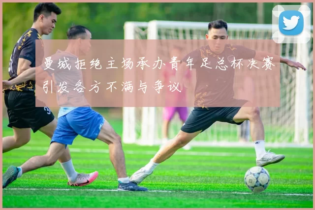 曼城拒绝主场承办青年足总杯决赛引发各方不满与争议