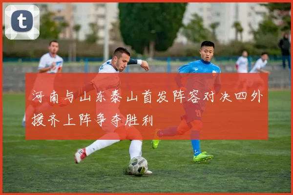 河南与山东泰山首发阵容对决四外援齐上阵争夺胜利