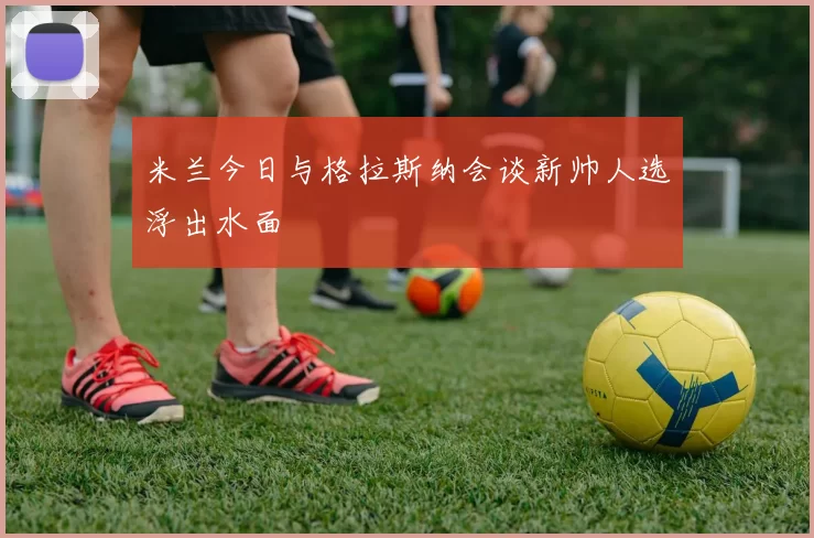 米兰今日与格拉斯纳会谈新帅人选浮出水面