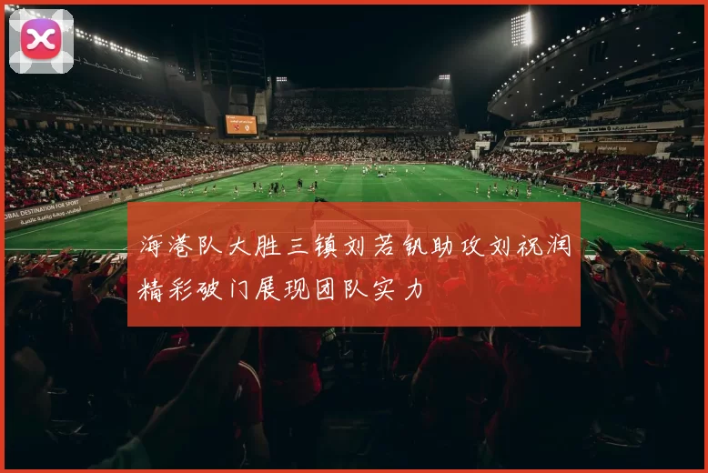 海港队大胜三镇刘若钒助攻刘祝润精彩破门展现团队实力
