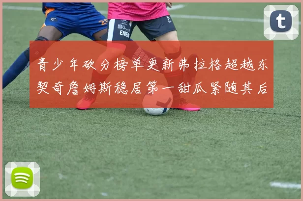 青少年砍分榜单更新弗拉格超越东契奇詹姆斯稳居第一甜瓜紧随其后