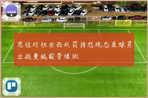 恩佐对切尔西处罚持悲观态度球员出战曼城前景堪忧