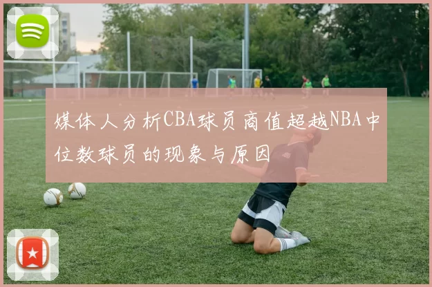 媒体人分析CBA球员商值超越NBA中位数球员的现象与原因