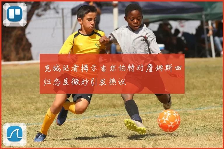 克城记者揭示吉尔伯特对詹姆斯回归态度微妙引发热议