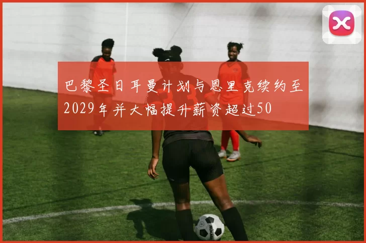 巴黎圣日耳曼计划与恩里克续约至2029年并大幅提升薪资超过50