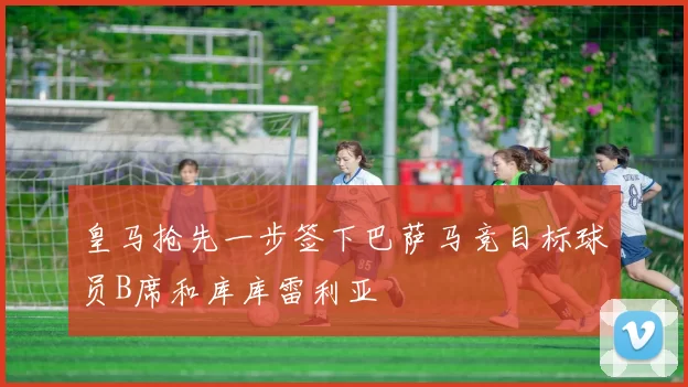 皇马抢先一步签下巴萨马竞目标球员B席和库库雷利亚