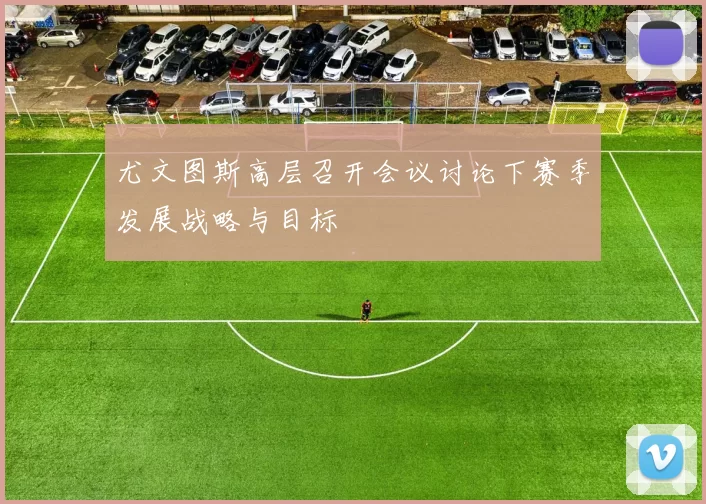 尤文图斯高层召开会议讨论下赛季发展战略与目标