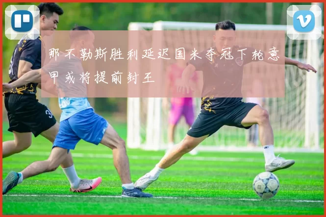 那不勒斯胜利延迟国米夺冠下轮意甲或将提前封王
