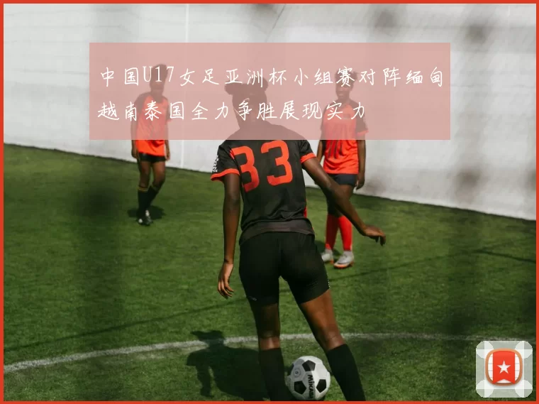 中国U17女足亚洲杯小组赛对阵缅甸越南泰国全力争胜展现实力