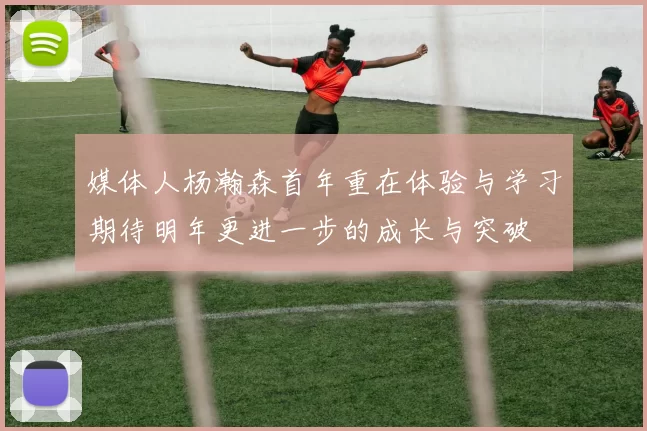 媒体人杨瀚森首年重在体验与学习期待明年更进一步的成长与突破